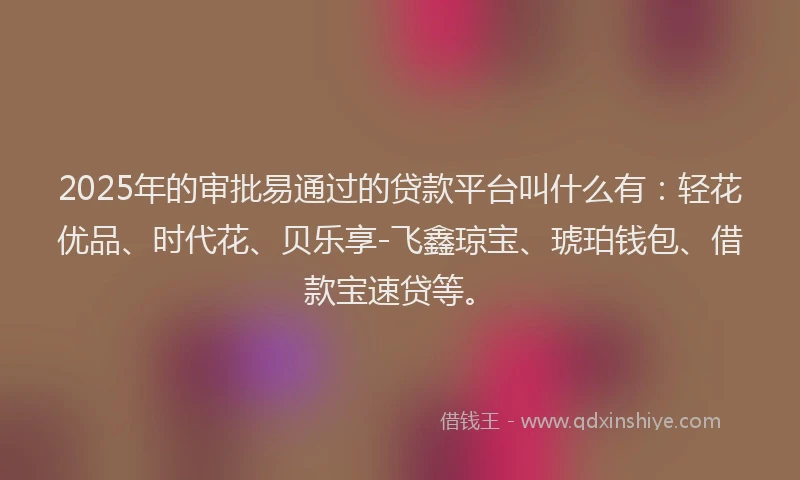 2025年的审批易通过的贷款平台叫什么有：轻花优品、时代花、贝乐享-飞鑫琼宝、琥珀钱包、借款宝速贷等。