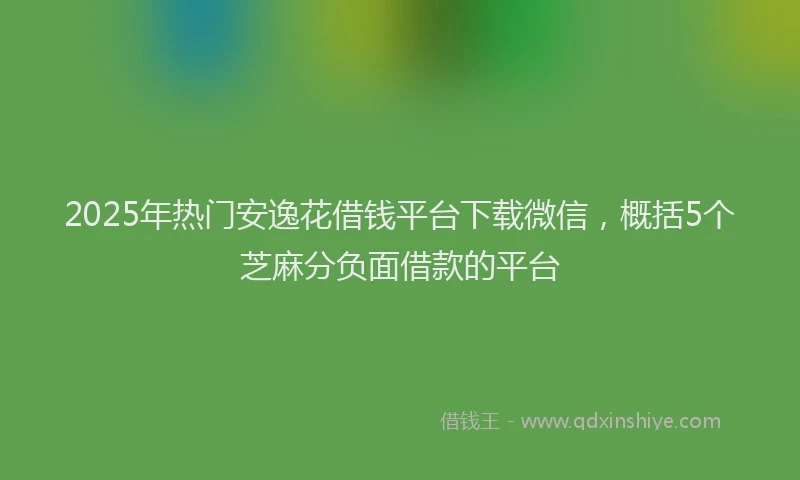 2025年热门安逸花借钱平台下载微信，概括5个芝麻分负面借款的平台