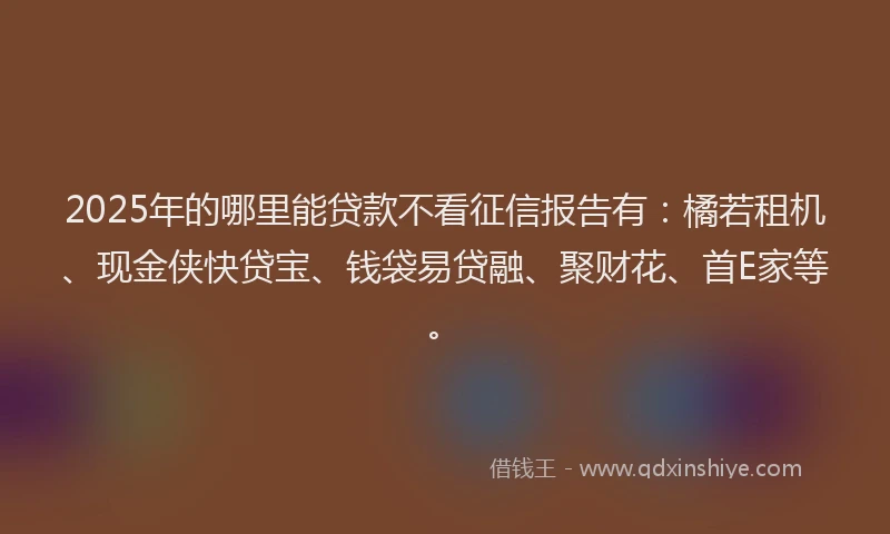 2025年的哪里能贷款不看征信报告有：橘若租机、现金侠快贷宝、钱袋易贷融、聚财花、首E家等。