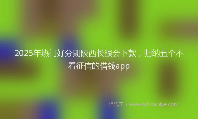 2025年热门好分期陕西长银会下款，归纳五个不看征信的借钱app