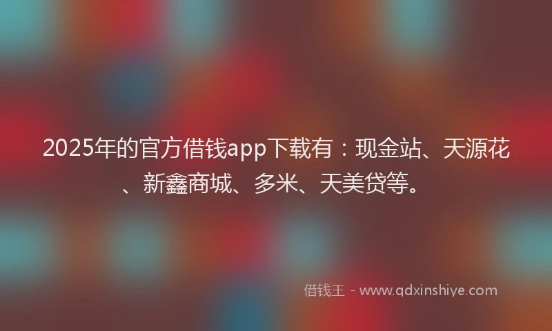 2025年的官方借钱app下载有：现金站、天源花、新鑫商城、多米、天美贷等。