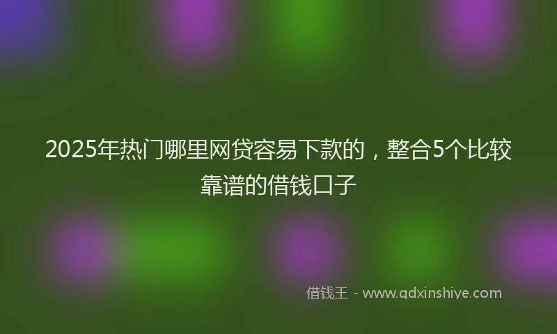 2025年热门哪里网贷容易下款的，整合5个比较靠谱的借钱口子