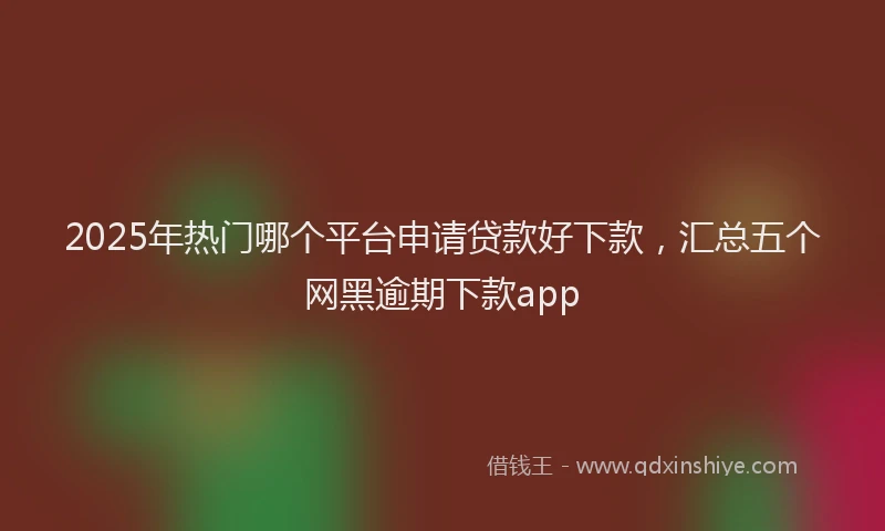 2025年热门哪个平台申请贷款好下款，汇总五个网黑逾期下款app