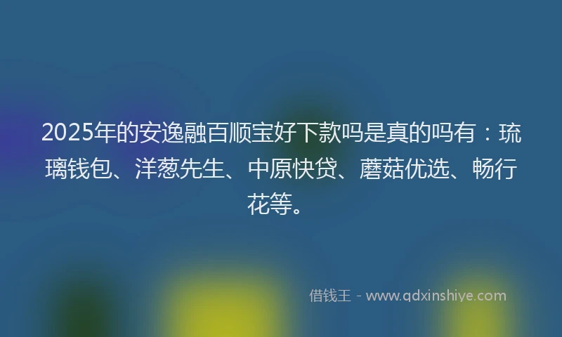 2025年的安逸融百顺宝好下款吗是真的吗有：琉璃钱包、洋葱先生、中原快贷、蘑菇优选、畅行花等。