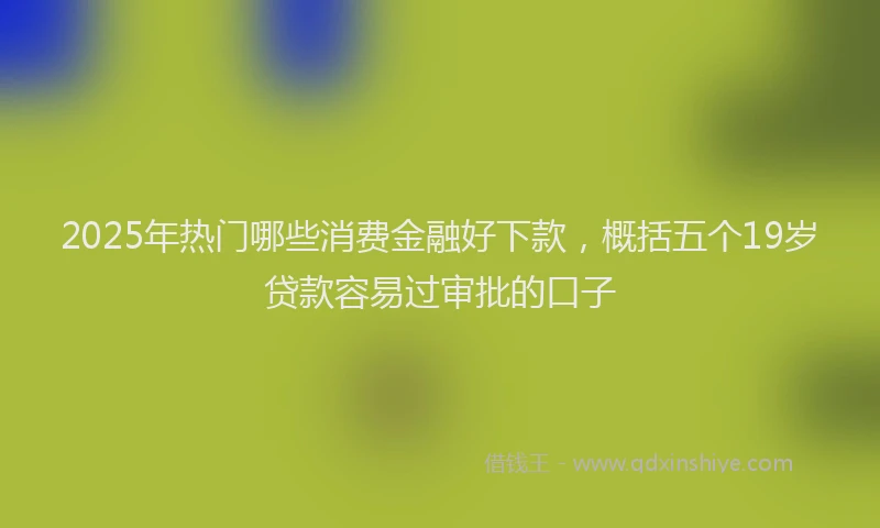 2025年热门哪些消费金融好下款，概括五个19岁贷款容易过审批的口子