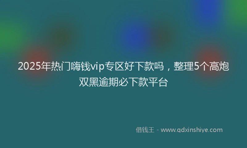 2025年热门嗨钱vip专区好下款吗，整理5个高炮双黑逾期必下款平台