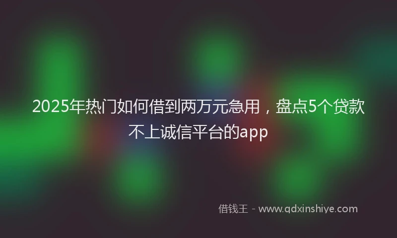 2025年热门如何借到两万元急用，盘点5个贷款不上诚信平台的app
