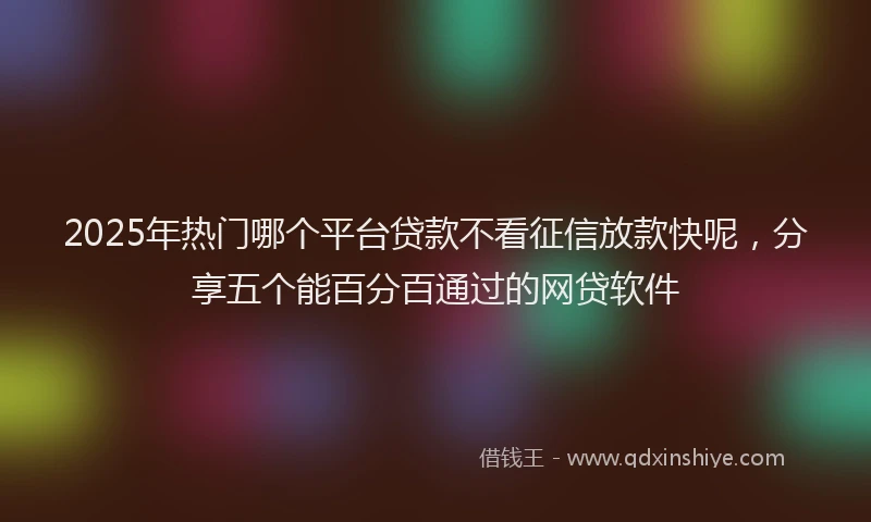 2025年热门哪个平台贷款不看征信放款快呢，分享五个能百分百通过的网贷软件