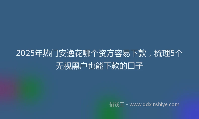 2025年热门安逸花哪个资方容易下款，梳理5个无视黑户也能下款的口子
