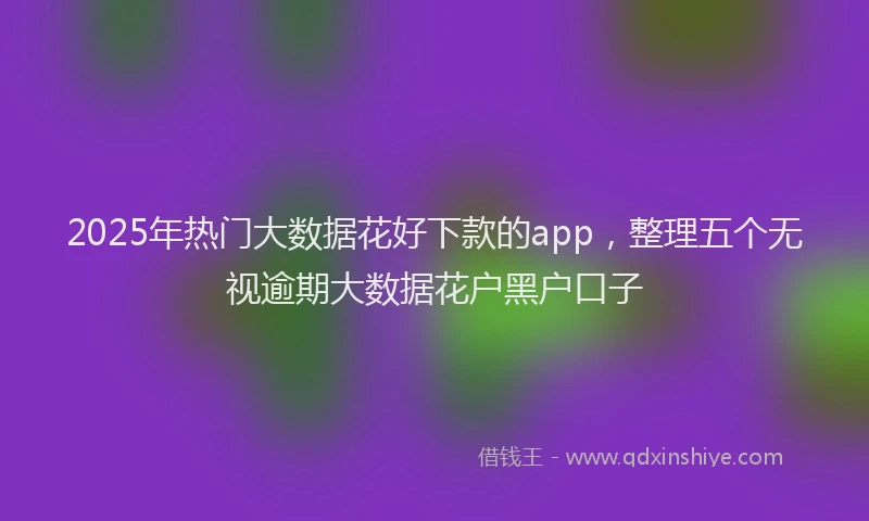 2025年热门大数据花好下款的app，整理五个无视逾期大数据花户黑户口子