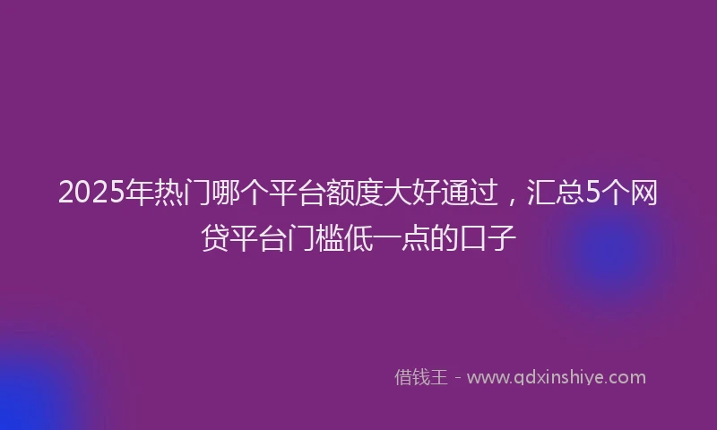 2025年热门哪个平台额度大好通过，汇总5个网贷平台门槛低一点的口子