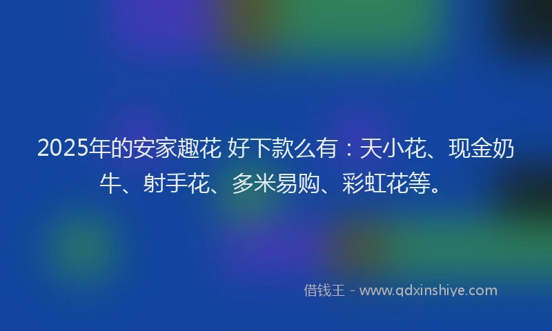 2025年的安家趣花 好下款么有：天小花、现金奶牛、射手花、多米易购、彩虹花等。