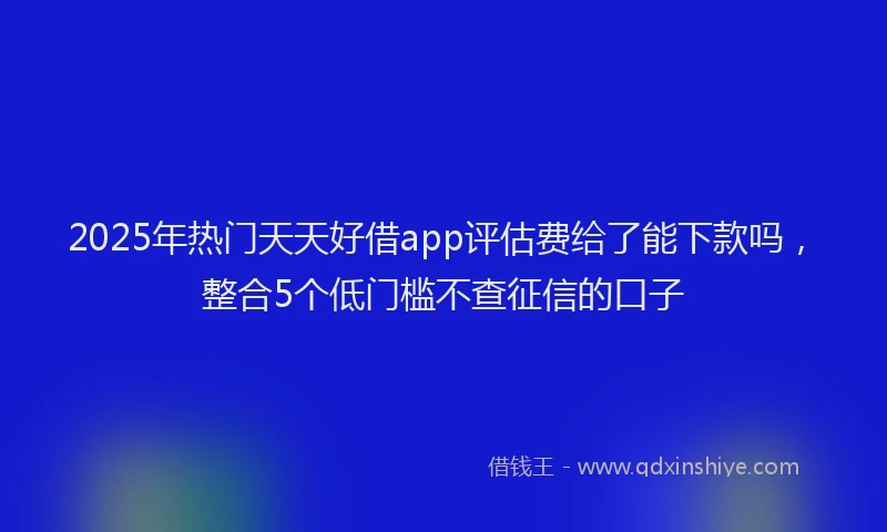 2025年热门天天好借app评估费给了能下款吗，整合5个低门槛不查征信的口子