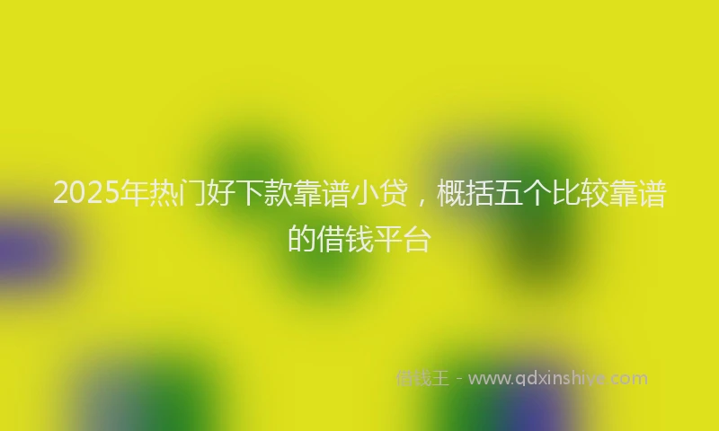 2025年热门好下款靠谱小贷，概括五个比较靠谱的借钱平台