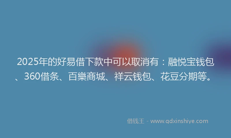 2025年的好易借下款中可以取消有：融悦宝钱包、360借条、百樂商城、祥云钱包、花豆分期等。