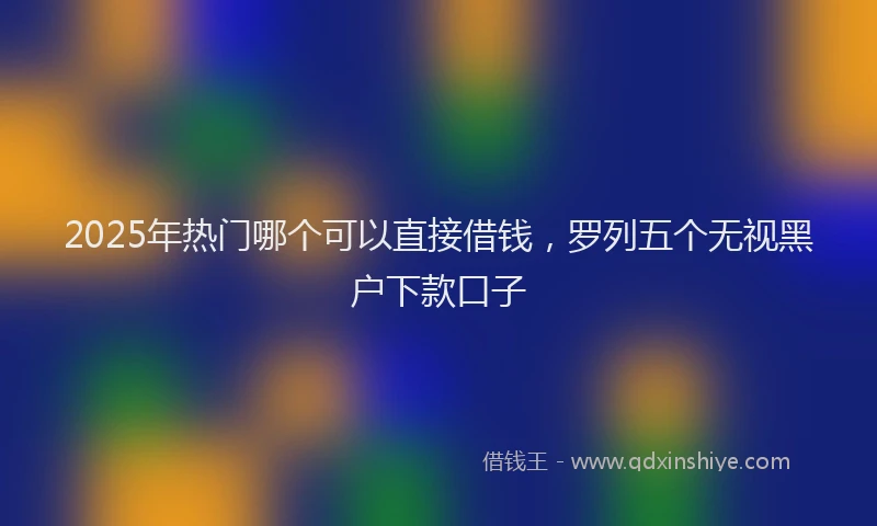2025年热门哪个可以直接借钱，罗列五个无视黑户下款口子