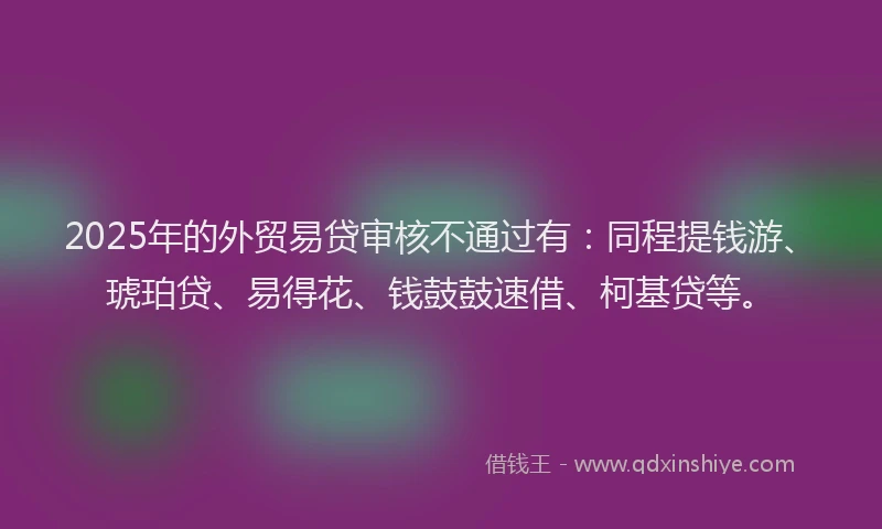 2025年的外贸易贷审核不通过有：同程提钱游、琥珀贷、易得花、钱鼓鼓速借、柯基贷等。