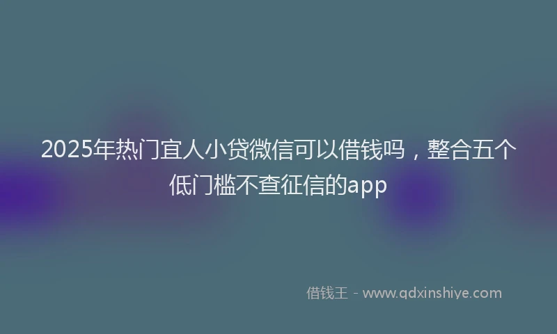 2025年热门宜人小贷微信可以借钱吗，整合五个低门槛不查征信的app