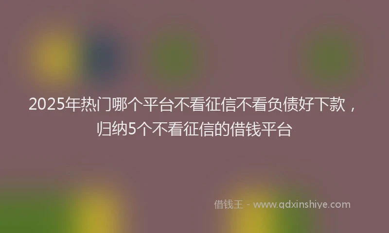 2025年热门哪个平台不看征信不看负债好下款，归纳5个不看征信的借钱平台