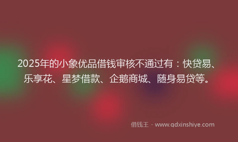 2025年的小象优品借钱审核不通过有：快贷易、乐享花、星梦借款、企鹅商城、随身易贷等。