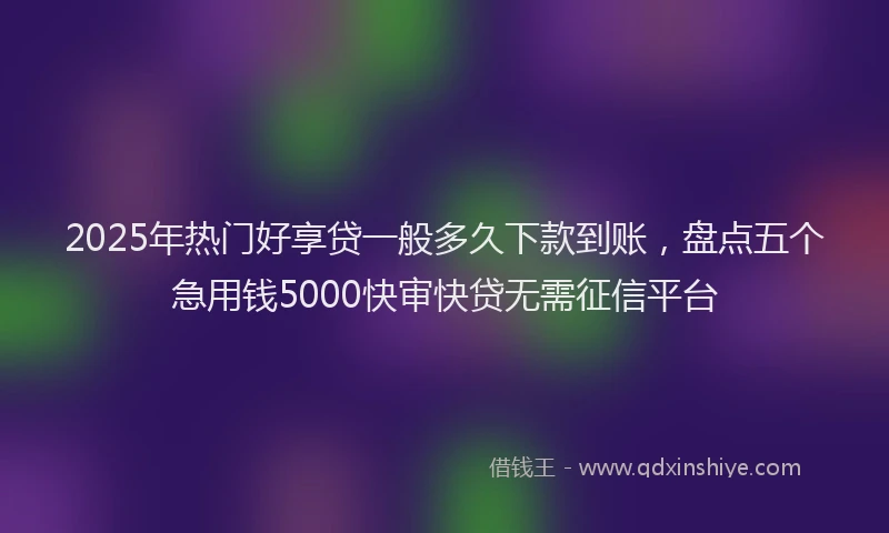 2025年热门好享贷一般多久下款到账,盘点五个急用钱5000快审快贷无需征信平台