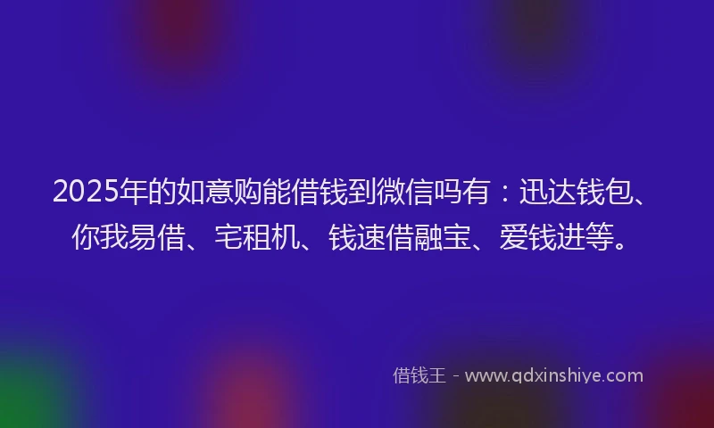 2025年的如意购能借钱到微信吗有：迅达钱包、你我易借、宅租机、钱速借融宝、爱钱进等。