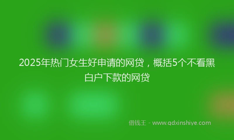 2025年热门女生好申请的网贷，概括5个不看黑白户下款的网贷