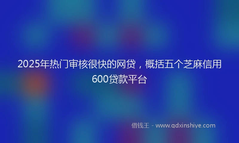 2025年热门审核很快的网贷，概括五个芝麻信用600贷款平台