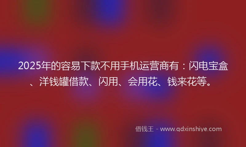 2025年的容易下款不用手机运营商有：闪电宝盒、洋钱罐借款、闪用、会用花、钱来花等。