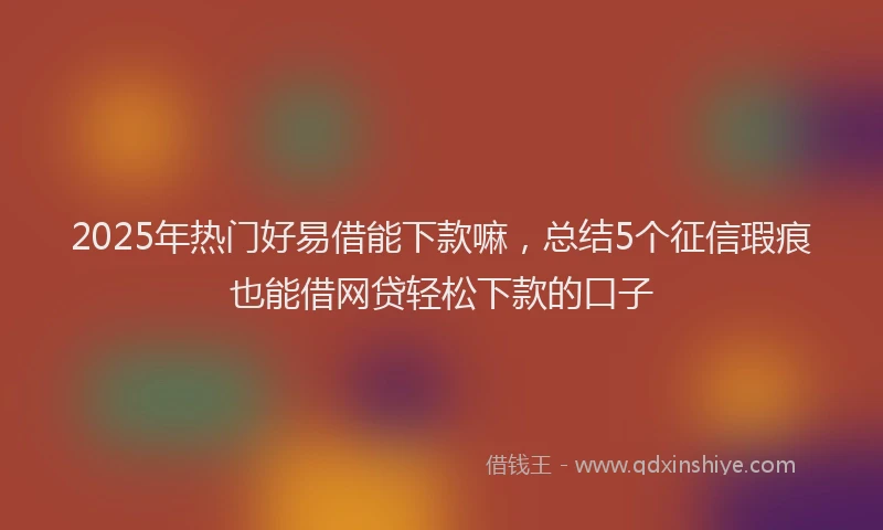 2025年热门好易借能下款嘛，总结5个征信瑕疵也能借网贷轻松下款的口子