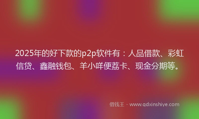 2025年的好下款的p2p软件有：人品借款、彩虹信贷、鑫融钱包、羊小咩便荔卡、现金分期等。