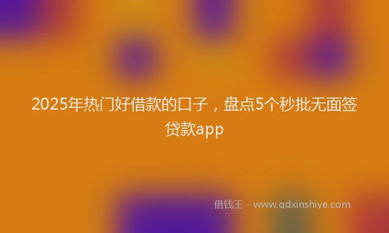 2025年热门好借款的口子，盘点5个秒批无面签贷款app