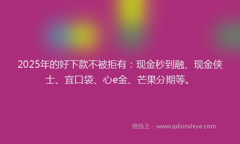 2025年的好下款不被拒有：现金秒到融、现金侠士、宜口袋、心e金、芒果分期等。
