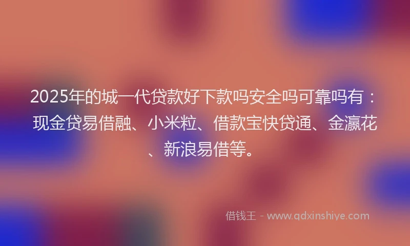 2025年的城一代贷款好下款吗安全吗可靠吗有：现金贷易借融、小米粒、借款宝快贷通、金瀛花、新浪易借等。