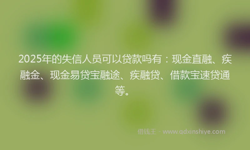 2025年的失信人员可以贷款吗有：现金直融、疾融金、现金易贷宝融途、疾融贷、借款宝速贷通等。