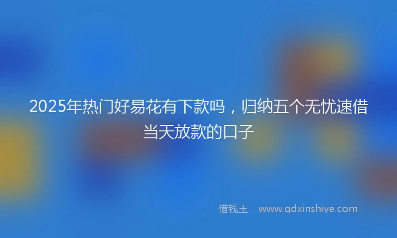 2025年热门好易花有下款吗，归纳五个无忧速借当天放款的口子