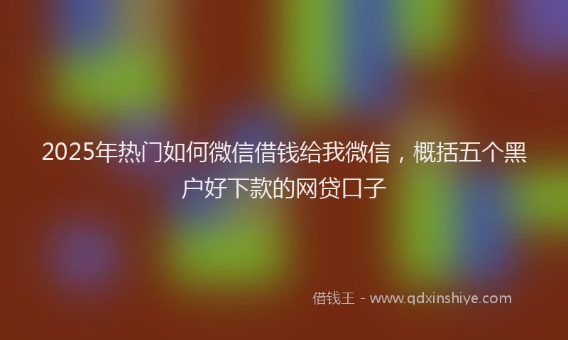 2025年热门如何微信借钱给我微信，概括五个黑户好下款的网贷口子