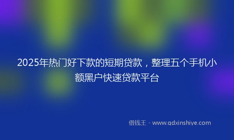 2025年热门好下款的短期贷款，整理五个手机小额黑户快速贷款平台