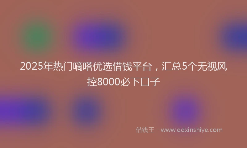 2025年热门嘀嗒优选借钱平台，汇总5个无视风控8000必下口子