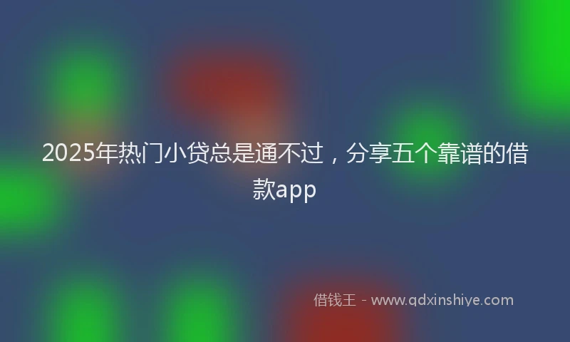 2025年热门小贷总是通不过，分享五个靠谱的借款app