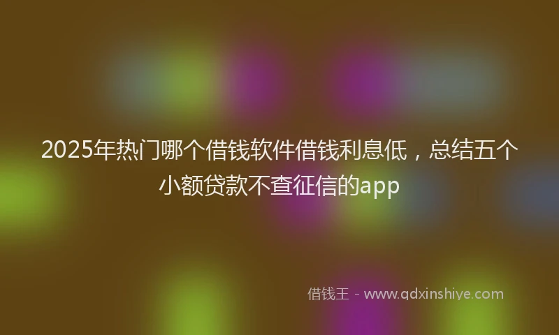 2025年热门哪个借钱软件借钱利息低，总结五个小额贷款不查征信的app
