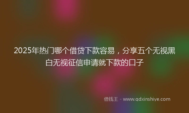 2025年热门哪个借贷下款容易，分享五个无视黑白无视征信申请就下款的口子