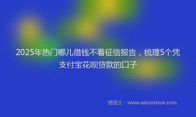 2025年热门哪儿借钱不看征信报告，梳理5个凭支付宝花呗贷款的口子