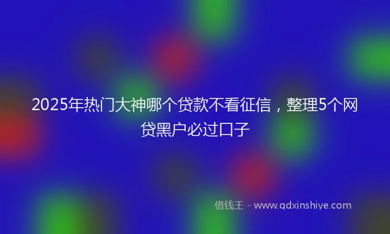 2025年热门大神哪个贷款不看征信，整理5个网贷黑户必过口子