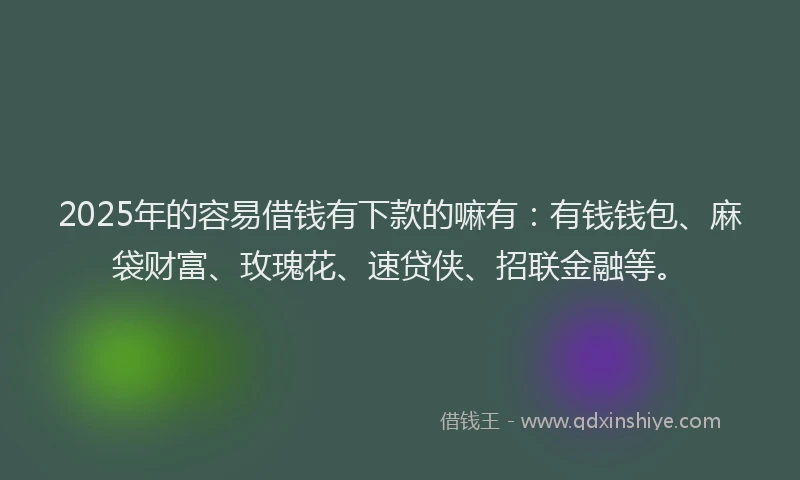 2025年的容易借钱有下款的嘛有：有钱钱包、麻袋财富、玫瑰花、速贷侠、招联金融等。