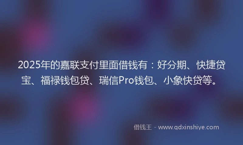 2025年的嘉联支付里面借钱有：好分期、快捷贷宝、福禄钱包贷、瑞信Pro钱包、小象快贷等。