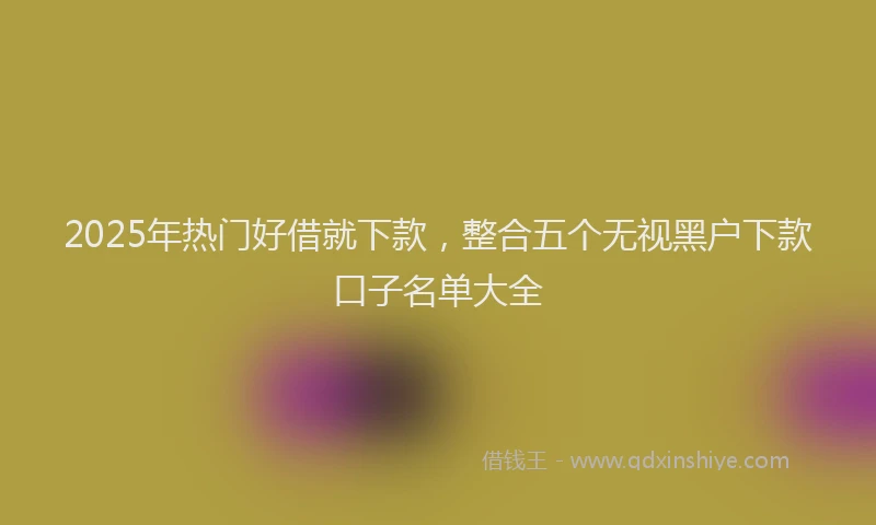 2025年热门好借就下款，整合五个无视黑户下款口子名单大全