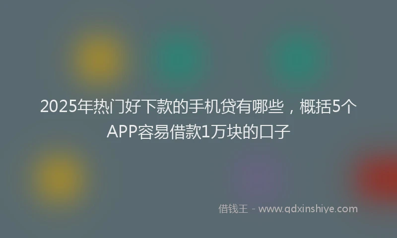 2025年热门好下款的手机贷有哪些，概括5个APP容易借款1万块的口子