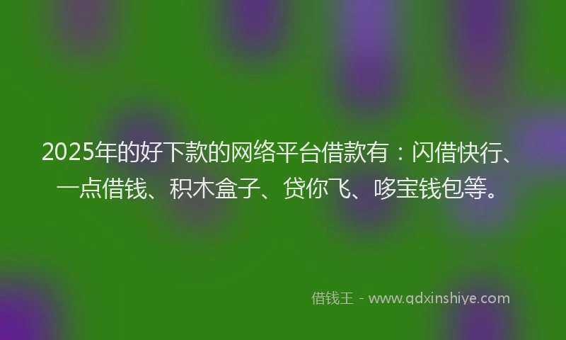 2025年的好下款的网络平台借款有：闪借快行、一点借钱、积木盒子、贷你飞、哆宝钱包等。