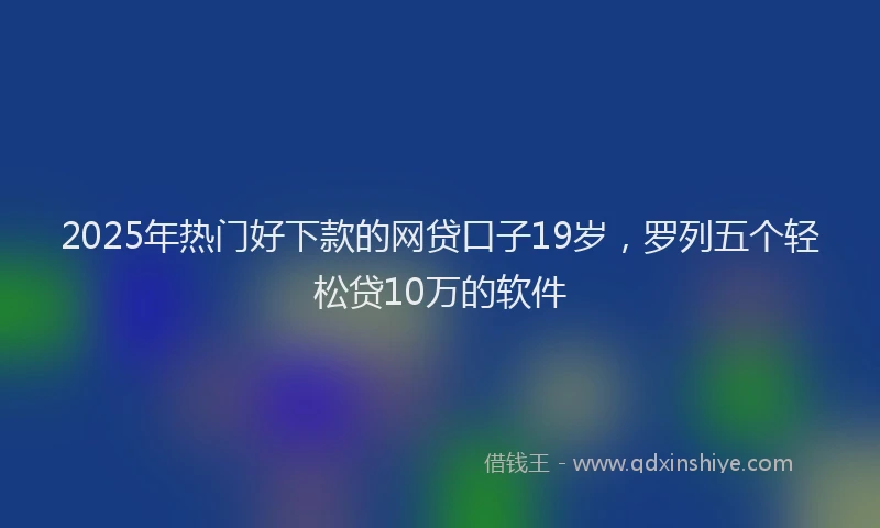 2025年热门好下款的网贷口子19岁，罗列五个轻松贷10万的软件